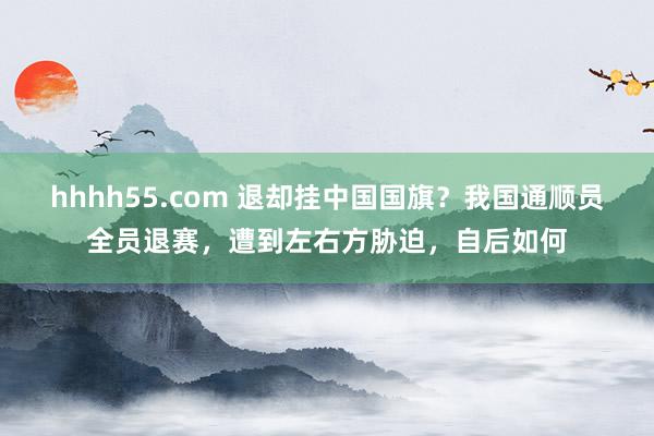 hhhh55.com 退却挂中国国旗？我国通顺员全员退赛，遭到左右方胁迫，自后如何