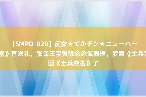 【SMPD-020】痴女★でかチン★ニューハーフ 《解密》首映礼，张译王宝强陈念念诚同框，梦回《士兵突击》了