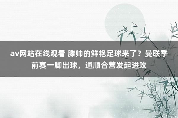 av网站在线观看 滕帅的鲜艳足球来了？曼联季前赛一脚出球，通顺合营发起进攻