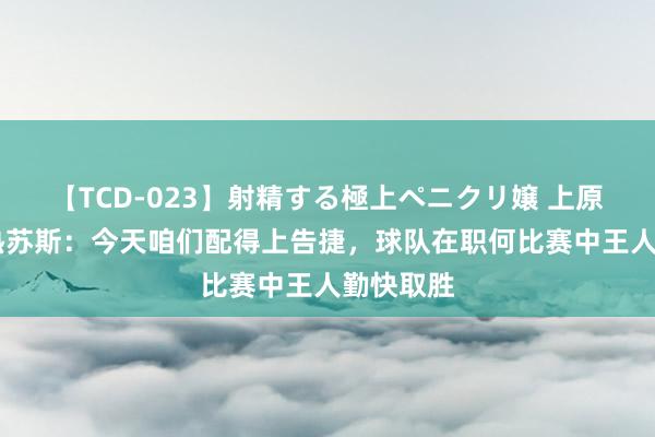 【TCD-023】射精する極上ペニクリ嬢 上原のぞみ 热苏斯：今天咱们配得上告捷，球队在职何比赛中王人勤快取胜