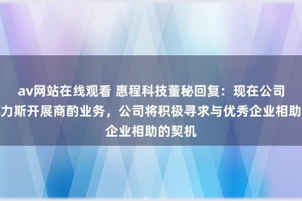 av网站在线观看 惠程科技董秘回复：现在公司未与塞力斯开展商酌业务，公司将积极寻求与优秀企业相助的契机