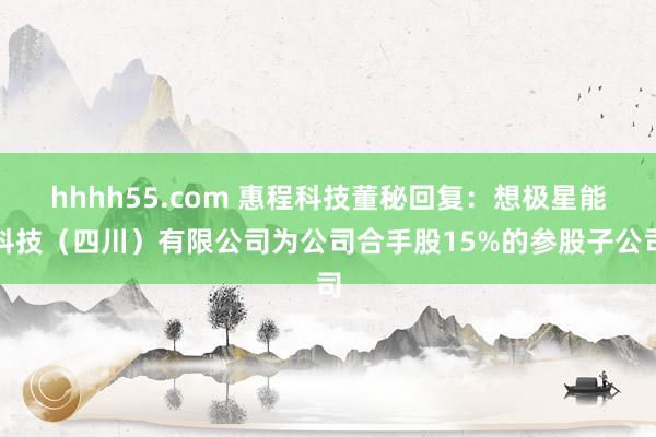 hhhh55.com 惠程科技董秘回复：想极星能科技（四川）有限公司为公司合手股15%的参股子公司