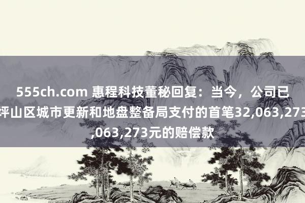 555ch.com 惠程科技董秘回复：当今，公司已收到深圳市坪山区城市更新和地盘整备局支付的首笔32，063，273元的赔偿款