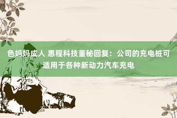 色妈妈成人 惠程科技董秘回复：公司的充电桩可适用于各种新动力汽车充电