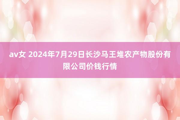 av女 2024年7月29日长沙马王堆农产物股份有限公司价钱行情