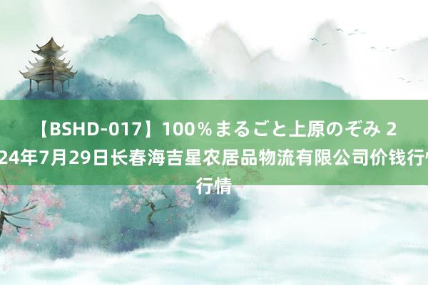 【BSHD-017】100％まるごと上原のぞみ 2024年7月29日长春海吉星农居品物流有限公司价钱行情