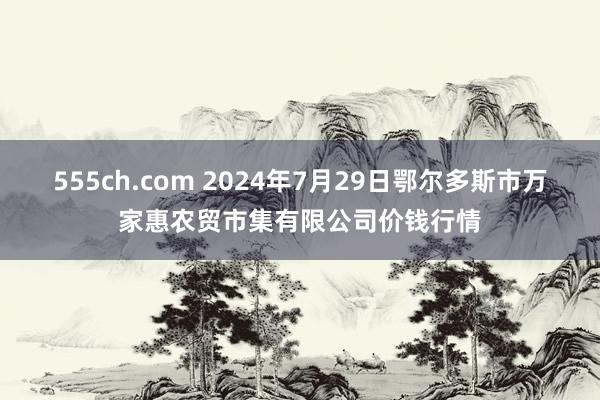 555ch.com 2024年7月29日鄂尔多斯市万家惠农贸市集有限公司价钱行情