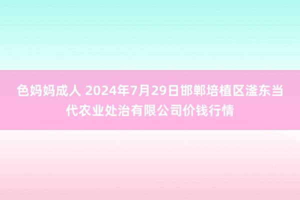 色妈妈成人 2024年7月29日邯郸培植区滏东当代农业处治有限公司价钱行情