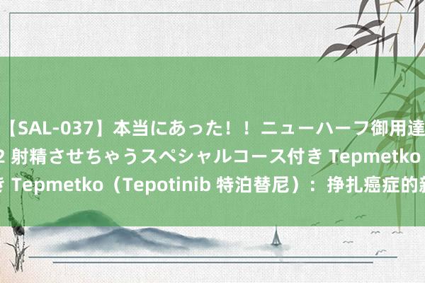 【SAL-037】本当にあった！！ニューハーフ御用達 性感エステサロン 2 射精させちゃうスペシャルコース付き Tepmetko（Tepotinib 特泊替尼）：挣扎癌症的新火器