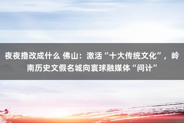 夜夜撸改成什么 佛山：激活“十大传统文化”，岭南历史文假名城向寰球融媒体“问计”