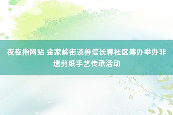 夜夜撸网站 金家岭街谈鲁信长春社区筹办举办非遗剪纸手艺传承活动