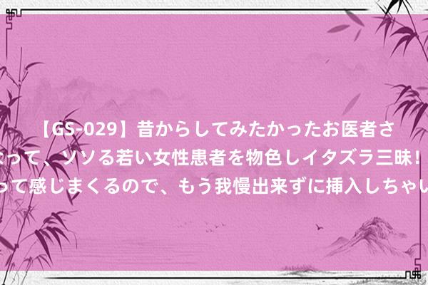 【GS-029】昔からしてみたかったお医者さんゴッコ ニセ医者になって、ソソる若い女性患者を物色しイタズラ三昧！パンツにシミまで作って感じまくるので、もう我慢出来ずに挿入しちゃいました。ああ、昔から憧れていたお医者さんゴッコをついに達成！ 投射心灵的亮堂暖光