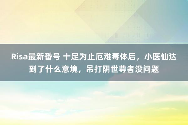 Risa最新番号 十足为止厄难毒体后，小医仙达到了什么意境，吊打阴世尊者没问题