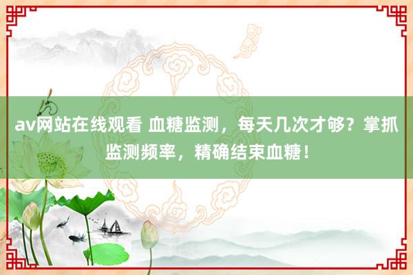 av网站在线观看 血糖监测，每天几次才够？掌抓监测频率，精确结束血糖！