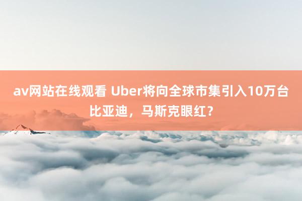 av网站在线观看 Uber将向全球市集引入10万台比亚迪，马斯克眼红？