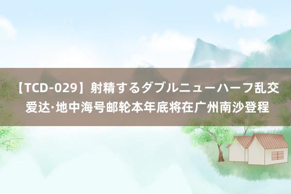 【TCD-029】射精するダブルニューハーフ乱交 爱达·地中海号邮轮本年底将在广州南沙登程