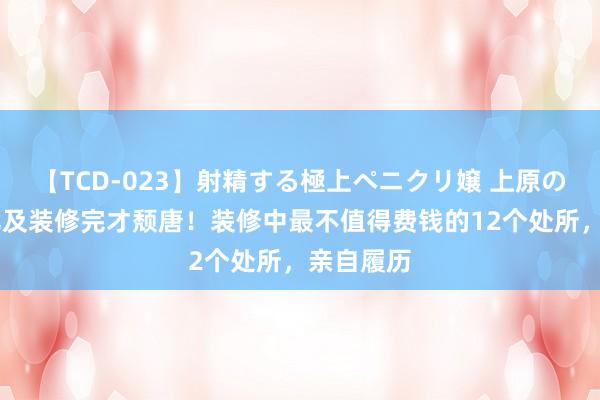 【TCD-023】射精する極上ペニクリ嬢 上原のぞみ 别比及装修完才颓唐！装修中最不值得费钱的12个处所，亲自履历