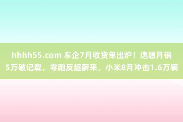 hhhh55.com 车企7月收货单出炉！逸想月销5万破记载，零跑反超蔚来，小米8月冲击1.6万辆