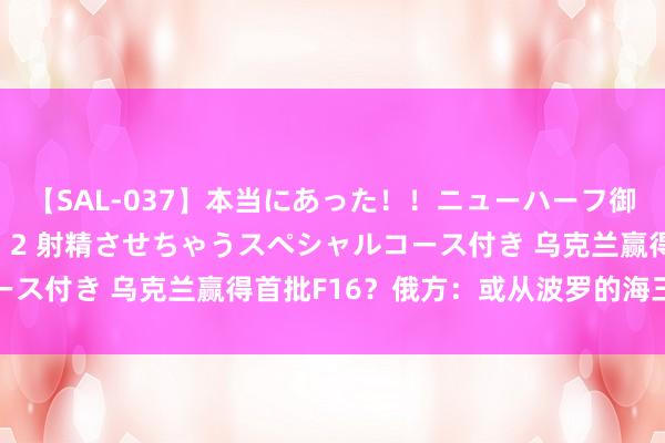 【SAL-037】本当にあった！！ニューハーフ御用達 性感エステサロン 2 射精させちゃうスペシャルコース付き 乌克兰赢得首批F16？俄方：或从波罗的海三国升空