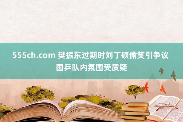 555ch.com 樊振东过期时刘丁硕偷笑引争议 国乒队内氛围受质疑