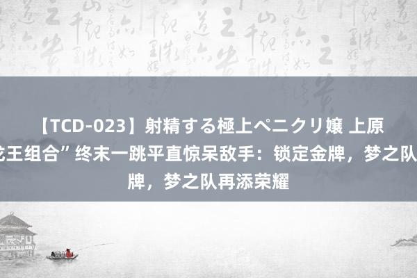 【TCD-023】射精する極上ペニクリ嬢 上原のぞみ 龙王组合”终末一跳平直惊呆敌手：锁定金牌，梦之队再添荣耀