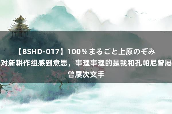 【BSHD-017】100％まるごと上原のぞみ 穆勒：对新耕作组感到意思，事理事理的是我和孔帕尼曾屡次交手