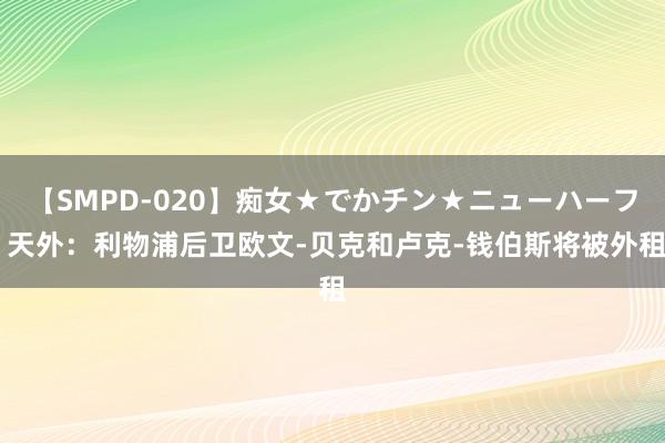 【SMPD-020】痴女★でかチン★ニューハーフ 天外：利物浦后卫欧文-贝克和卢克-钱伯斯将被外租