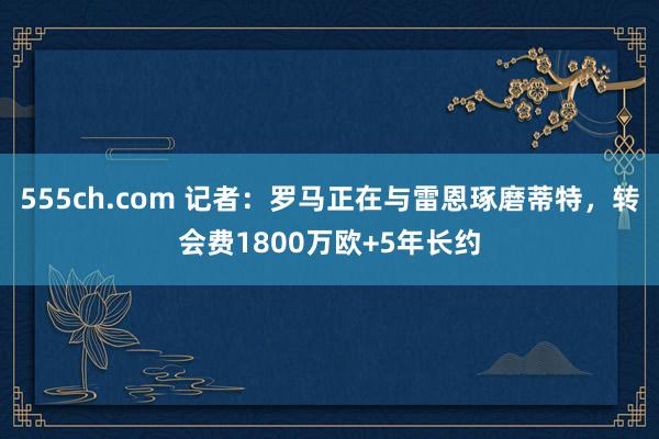 555ch.com 记者：罗马正在与雷恩琢磨蒂特，转会费1800万欧+5年长约