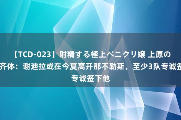 【TCD-023】射精する極上ペニクリ嬢 上原のぞみ 齐体：谢迪拉或在今夏离开那不勒斯，至少3队专诚签下他