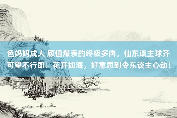 色妈妈成人 颜值爆表的终极多肉，仙东谈主球齐可望不行即！花开如海，好意思到令东谈主心动！