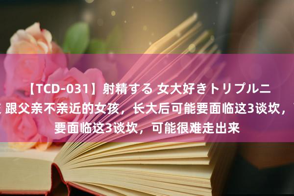 【TCD-031】射精する 女大好きトリプルニューハーフ乱交 跟父亲不亲近的女孩，长大后可能要面临这3谈坎，可能很难走出来