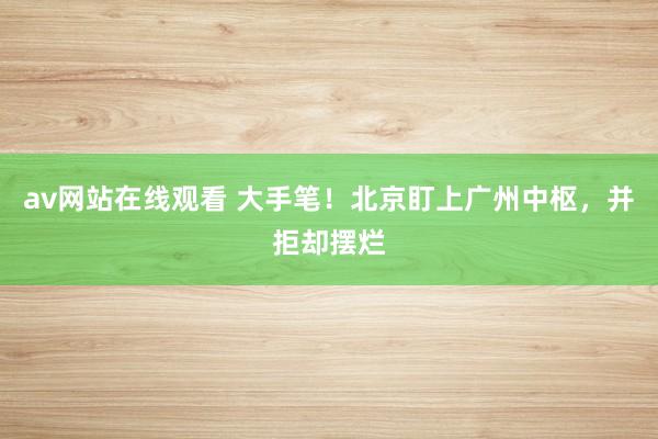 av网站在线观看 大手笔！北京盯上广州中枢，并拒却摆烂