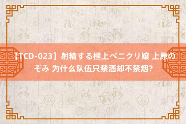 【TCD-023】射精する極上ペニクリ嬢 上原のぞみ 为什么队伍只禁酒却不禁烟？