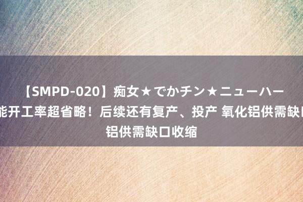 【SMPD-020】痴女★でかチン★ニューハーフ 产能开工率超省略！后续还有复产、投产 氧化铝供需缺口收缩