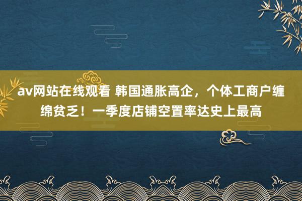 av网站在线观看 韩国通胀高企，个体工商户缠绵贫乏！一季度店铺空置率达史上最高