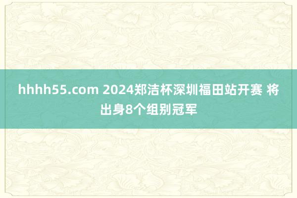 hhhh55.com 2024郑洁杯深圳福田站开赛 将出身8个组别冠军