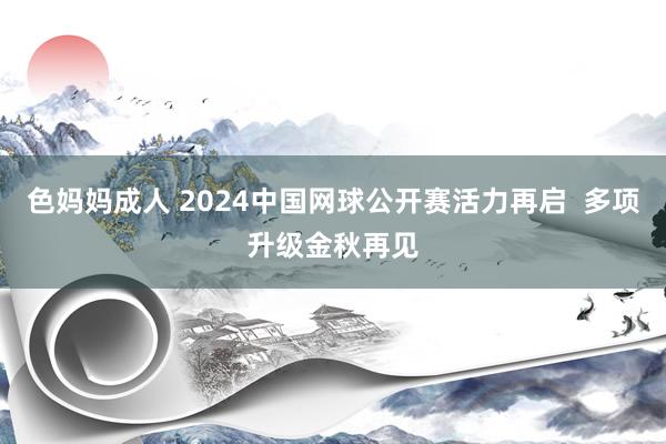 色妈妈成人 2024中国网球公开赛活力再启  多项升级金秋再见