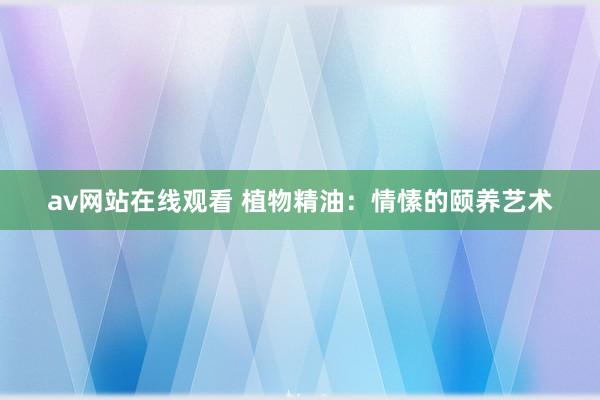 av网站在线观看 植物精油：情愫的颐养艺术