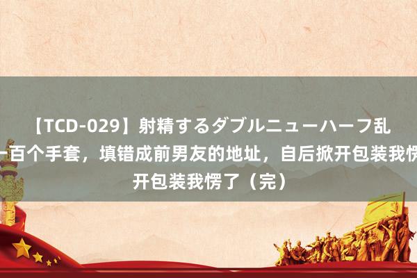 【TCD-029】射精するダブルニューハーフ乱交 买了一百个手套，填错成前男友的地址，自后掀开包装我愣了（完）