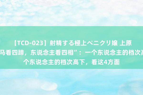 【TCD-023】射精する極上ペニクリ嬢 上原のぞみ 古训：“马看四蹄，东说念主看四相”：一个东说念主的档次高下，看这4方面