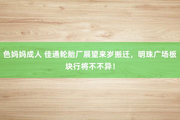 色妈妈成人 佳通轮胎厂展望来岁搬迁，明珠广场板块行将不不异！