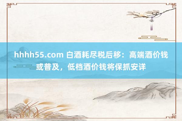 hhhh55.com 白酒耗尽税后移：高端酒价钱或普及，低档酒价钱将保抓安详