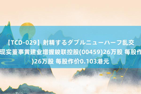 【TCD-029】射精するダブルニューハーフ乱交 董事会主席兼现实董事黄建业增握鋑联控股(00459)26万股 每股作价0.103港元