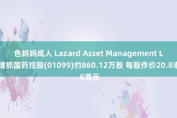 色妈妈成人 Lazard Asset Management LLC增抓国药控股(01099)约860.12万股 每股作价20.8港元