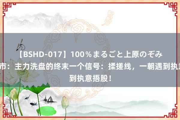 【BSHD-017】100％まるごと上原のぞみ 中国股市：主力洗盘的终末一个信号：揉搓线，一朝遇到执意捂股！