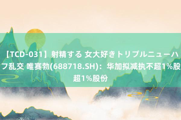 【TCD-031】射精する 女大好きトリプルニューハーフ乱交 唯赛勃(688718.SH)：华加拟减执不超1%股份