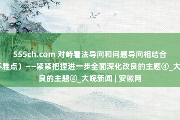 555ch.com 对峙看法导向和问题导向相结合（东说念主民不雅点）——紧紧把捏进一步全面深化改良的主题④_大皖新闻 | 安徽网