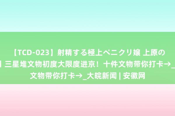 【TCD-023】射精する極上ペニクリ嬢 上原のぞみ 文化中国行丨三星堆文物初度大限度进京！十件文物带你打卡→_大皖新闻 | 安徽网