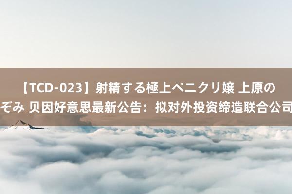 【TCD-023】射精する極上ペニクリ嬢 上原のぞみ 贝因好意思最新公告：拟对外投资缔造联合公司