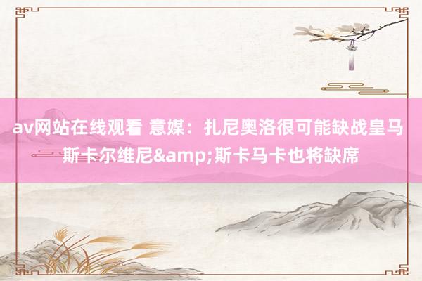 av网站在线观看 意媒：扎尼奥洛很可能缺战皇马 斯卡尔维尼&斯卡马卡也将缺席